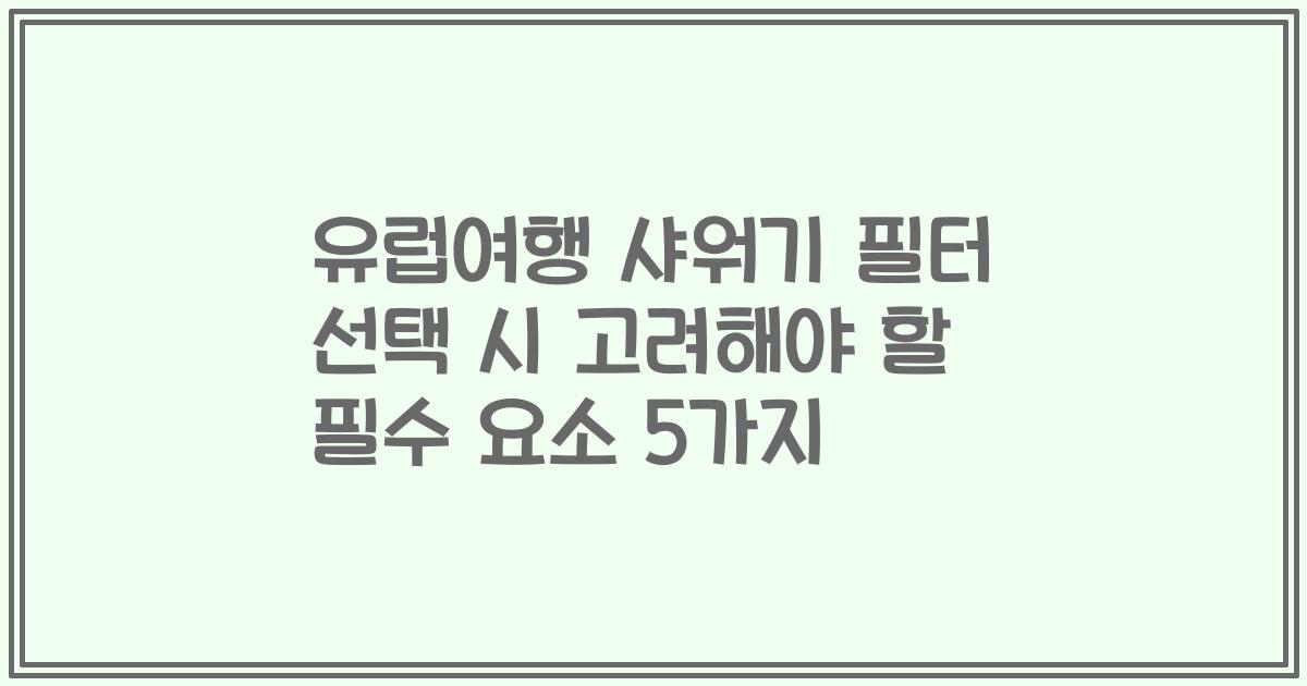 유럽여행 샤워기 필터 선택 시 고려해야 할 필수 요소 5가지
