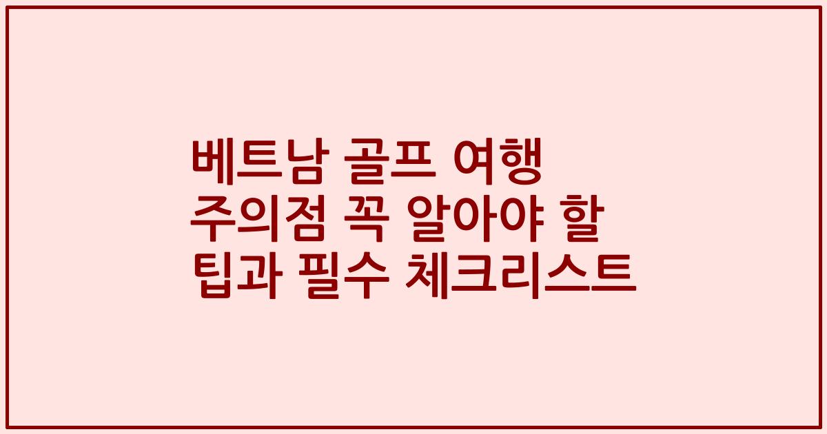 베트남 골프 여행 주의점 꼭 알아야 할 팁과 필수 체크리스트